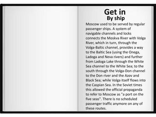 Get in
              By ship
Moscow used to be served by regular
passenger ships. A system of
navigable channels and locks
connects the Moskva River with Volga
River, which in turn, through the
Volga-Baltic channel, provides a way
to the Baltic Sea (using the Onega,
Ladoga and Neva rivers) and further
from Ladoga Lake through the White
Sea channel to the White Sea; to the
south through the Volga-Don channel
to the Don river and the Azov and
Black Sea; while Volga itself flows into
the Caspian Sea. In the Soviet times
this allowed the official propaganda
to refer to Moscow as "a port on the
five seas". There is no scheduled
passenger traffic anymore on any of
these routes.
 