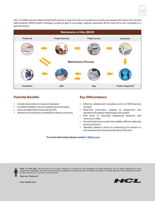 HCL’s mobility solution helps the field staff connect in real-time with core systems to access and assess information from remote
field locations. MOW project managers would be able to accurately capture/ associate all the costs (time and materials) to a
specific project.

                                                           Maintenance of Way (MOW)

         Project list                             Project planning                            Project survey                             Estimation




                                                                    Maintenance Process




        Completion                                       ERP                                       PDA                             Project assignment




Potential Benefits:                                                                 Key Differentiators:

Overall improvement in resource utilization
?                                                                                   ? detailed and complete control on MOW service
                                                                                    Effective,
? visibility in service assignments and status
Complete                                                                            process
? field staff productivity by 20%
Improved                                                                            Real-time information updates on assignment and
                                                                                    ?
? to timelines committed to internal customers
Adherence                                                                           deviations (Exception Reporting) to the system
                                                                                    Drill down to individual operational locations and
                                                                                    ?
                                                                                    resources in field
                                                                                    ? planning module that enables effective planning
                                                                                    Powerful
                                                                                    prior to execution
                                                                                    ? offered in terms of customizing the solution to
                                                                                    Flexibility
                                                                                    the hardware and software preferred by the client


                                         For more information please contact – ttl@hcl.com




      Hello, I’m from HCL. We work behind the scenes, helping our customers to shift paradigms and start revolutions. We use digital engineering to build
      superhuman capabilities. We make sure that the rate of progress far exceeds the price. And right now, 85,000 of us bright sparks are busy developing solutions
      for 500 customers in 31 countries across the world.
      How can I help you?


      www.hcltech.com
 