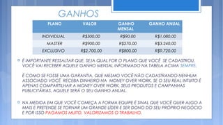 GANHOS
              PLANO          VALOR         GANHO        GANHO ANUAL
                                           MENSAL
            INDIVIDUAL       R$300,00       R$90,00        R$1.080,00
              MASTER         R$900,00       R$270,00       R$3.240,00
            EXCLUSIVO       R$2.700,00      R$800,00       R$9.720,00

   É IMPORTANTE RESSALTAR QUE, SEJA QUAL FOR O PLANO QUE VOCÊ SE CADASTROU,
    VOCÊ VAI RECEBER AQUELE GANHO MENSAL INFORMADO NA TABELA ACIMA SEMPRE.

    É COMO SE FOSSE UMA GARANTIA, QUE MESMO VOCÊ NÃO CADASTRANDO NENHUM
    ASSOCIADO VOCÊ RECEBA DINHEIRO NA MONEY OVER WORK, SE O SEU REAL INTUITO É
    APENAS COMPARTILHAR A MONEY OVER WORK, SEUS PRODUTOS E CAMPANHAS
    PUBLICITÁRIAS, AQUELE SERÁ O SEU GANHO ANUAL.

   NA MEDIDA EM QUE VOCÊ COMEÇA A FORMA EQUIPE É SINAL QUE VOCÊ QUER ALGO A
    MAIS E PRETENDE SE TORNAR UM GRANDE LÍDER E SER DONO DO SEU PRÓPRIO NEGÓCIO
    E POR ISSO PAGAMOS MUITO, VALORIZAMOS O TRABALHO.
 