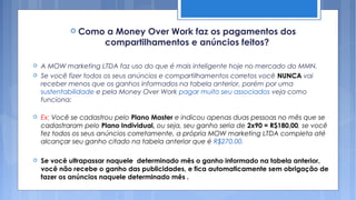  Como     a Money Over Work faz os pagamentos dos
                       compartilhamentos e anúncios feitos?

   A MOW marketing LTDA faz uso do que é mais inteligente hoje no mercado do MMN.
   Se você fizer todos os seus anúncios e compartilhamentos corretos você NUNCA vai
    receber menos que os ganhos informados na tabela anterior, porém por uma
    sustentabilidade e pela Money Over Work pagar muito seu associados veja como
    funciona:

   Ex: Você se cadastrou pelo Plano Master e indicou apenas duas pessoas no mês que se
    cadastraram pelo Plano Individual, ou seja, seu ganho seria de 2x90 = R$180,00, se você
    fez todos os seus anúncios corretamente, a própria MOW marketing LTDA completa até
    alcançar seu ganho citado na tabela anterior que é R$270,00.

   Se você ultrapassar naquele determinado mês o ganho informado na tabela anterior,
    você não recebe o ganho das publicidades, e fica automaticamente sem obrigação de
    fazer os anúncios naquele determinado mês .
 