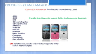 PRODUTO - PLANO MASTER
                     TODO ASSOCIADO MASTER recebe 1 (um) celular Samsung C3222



     -EDGE
     -GPRS              A função dual chip permite o uso de 2 chips simultaneamente disponíveis.
    -WAP
    -Câmera Fotográfica
    -Câmera Filmadora
    -MP3 Player
    -Rádio FM
    -Viva-voz
    -Bluetooth
    -Alerta vibratório
    -Calendário
    -Calculadora
    -Data e Horário

  OBS: Na falta desde produto, será enviado um aparelho similar
    com as mesmas funções.
 