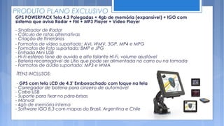 PRODUTO PLANO EXCLUSIVO
GPS POWERPACK Tela 4.3 Polegadas + 4gb de memória (expansível) + IGO com
sistema que avisa Radar + FM + MP3 Player + Vídeo Player
- Sinalizador de Radar
- Cálculo de rotas alternativas
- Criação de Itinerários
- Formatos de vídeo suportado: AVI, WMV, 3GP, MP4 e MPG
- Formatos de foto suportado: BMP e JPG
- Entrada Mini USB
- Hi-Fi estéreo fone de ouvido e alto falante HI-Fi, volume ajustável
- Bateria recarregável de Lítio que pode ser alimentada no carro ou na tomada
- Formatos de áudio suportado: MP3 e WMA
ÍTENS INCLUSOS:

 - GPS com tela LCD de 4.3' Emborrachado com toque na tela
- Carregador de bateria para cinzeiro de automóvel
- Cabo USB
- Suporte para fixar no pára-brisas
- Manual
- 4gb de memória interna
- Software IGO 8.3 com mapas do Brasil, Argentina e Chile 
 