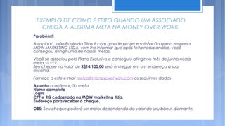 EXEMPLO DE COMO É FEITO QUANDO UM ASSOCIADO
   CHEGA A ALGUMA META NA MONEY OVER WORK.
Parabéns!!
Associado João Paulo da Silva é com grande prazer e satisfação que a empresa
MOW MARKETING LTDA. vem lhe informar que após feita nossa análise, você
conseguiu atingir uma de nossas metas.
Você se associou pelo Plano Exclusivo e conseguiu atingir no mês de junho nossa
meta SILVER.
Seu cheque no valor de R$14.100,00 será entregue em um endereço a sua
escolha.
Forneça a este e-mail metas@moneyoverwork.com os seguintes dados
Assunto - confirmação meta
Nome completo
Login
CPF e RG cadastrado na MOW marketing ltda.
Endereço para receber o cheque.
OBS: Seu cheque poderá ser maior dependendo do valor do seu bônus diamante.
 