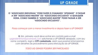 UP GRADE

O “ASSOCIADO INDIVIDUAL” PODE FAZER O CHAMADO “UPGRADE” E PASSAR
   A SER “ASSOCIADO MASTER” OU “ASSOCIADO EXCLUSIVO” A QUALQUER
     HORA, COMO TAMBÉM O “ASSOCIADO MASTER” PODE PASSAR A SER
                      “ASSOCIADO EXCLUSIVO”.


   Posso começar com o menor investimento e depois fazer o UP GRADE?


       R: Sim, primeiro você deve entrar em contato pelo e-mail
upgrade@moneyoverwork.com solicitando o UP GRADE desejado, com seu
 nome completo, login e CPF cadastrado, assim que possível retornaremos
     com detalhes do procedimento para efetuação do UP GRADE.

               TODO UG GRADE PODERÁ SER PARCELADO
 