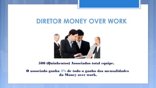 DIRETOR MONEY OVER WORK




      500 (Quinhentos) Associados total equipe.

O associado ganha 5% de todo o ganho das mensalidades
                 da Money over work.
 