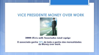 VICE PRESIDENTE MONEY OVER WORK




      3000 (Três mil) Associados total equipe
O associado ganha 10% de todo o ganho das mensalidades
                  da Money over work.
 