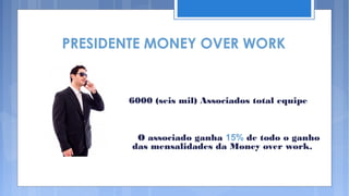 PRESIDENTE MONEY OVER WORK


       6000 (seis mil) Associados total equipe



         O associado ganha 15% de todo o ganho
        das mensalidades da Money over work.
 