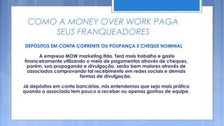 COMO A MONEY OVER WORK PAGA
      SEUS FRANQUEADORES
DEPÓSITOS EM CONTA CORRENTE OU POUPANÇA E CHEQUE NOMINAL

       A empresa MOW marketing ltda. Terá mais trabalho e gasto
financeiramente utilizando o meio de pagamentos através de cheques,
  porém, sua propaganda e divulgação, serão bem maiores através de
  associados comprovando tal recebimento em redes sociais e demais
                        formas de divulgação.

Já depósitos em conta bancárias, nós entendemos que seja mais prático
quando o associado tem pouco a receber ou apenas ganhos de equipe.
 