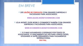 EM BREVE
         SITE LEILÕES DE CENTAVOS COM GRANDES SURPRESAS E
                     FACILIDADES PARA ASSOCIADOS.

                 WWW.LEILOES.MONEYOVERWORK.COM

   LOJA MONEY OVER WORK E-COMMERCE TAMBÉM COM GRANDES
           SURPRESAS E FACILIDADES PARA ASSOCIADOS.

              WWW.ECOMMERCE.MONEYOVERWORK.COM

         E O MAIS AGUARDADO E ESPERADO POR TODOS OS
          
     ASSOCIADOS, O LANÇAMENTO DO SITE PARA VÁRIOS PAÍSES,
        UTILIZANDO A SUPER FERRAMENTA PARA PAGAMENTOS
                         INTERNACIONAL
                             PAY PAL.
 