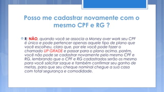 Posso me cadastrar novamente com o
             mesmo CPF e RG ?
   R: NÃO, quando você se associa a Money over work seu CPF
    é único e pode pertencer apenas aquele tipo de plano que
    você escolheu, claro que, por ele você pode fazer o
    chamado UP GRADE e passar para o plano acima, porém,
    você não pode se cadastrar novamente pelo mesmo CPF e
    RG, lembrando que o CPF e RG cadastrados serão os mesmo
    para você solicitar saque e também confirmar seu ganho de
    metas, para que seu cheque nominal chegue a sua casa
    com total segurança e comodidade.
 