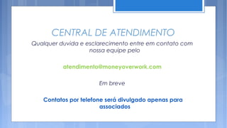 CENTRAL DE ATENDIMENTO
Qualquer duvida e esclarecimento entre em contato com
                   nossa equipe pelo

          atendimento@moneyoverwork.com

                      Em breve

   Contatos por telefone será divulgado apenas para
                       associados
 