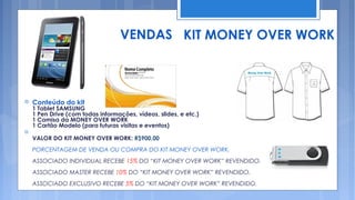 VENDAS KIT MONEY OVER WORK



   Conteúdo do kit
    1 Tablet SAMSUNG
    1 Pen Drive (com todas informações, vídeos, slides, e etc.)
    1 Camisa da MONEY OVER WORK
    1 Cartão Modelo (para futuras visitas e eventos)

    VALOR DO KIT MONEY OVER WORK: R$900,00
    PORCENTAGEM DE VENDA OU COMPRA DO KIT MONEY OVER WORK.
    ASSOCIADO INDIVIDUAL RECEBE 15% DO “KIT MONEY OVER WORK” REVENDIDO.
    ASSOCIADO MASTER RECEBE 10% DO “KIT MONEY OVER WORK” REVENDIDO.
    ASSOCIADO EXCLUSIVO RECEBE 5% DO “KIT MONEY OVER WORK” REVENDIDO.
 