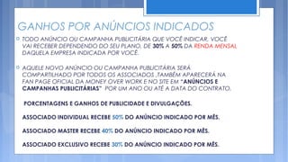 GANHOS POR ANÚNCIOS INDICADOS
   TODO ANÚNCIO OU CAMPANHA PUBLICITÁRIA QUE VOCÊ INDICAR, VOCÊ
    VAI RECEBER DEPENDENDO DO SEU PLANO, DE 30% A 50% DA RENDA MENSAL
    DAQUELA EMPRESA INDICADA POR VOCÊ.

   AQUELE NOVO ANÚNCIO OU CAMPANHA PUBLICITÁRIA SERÁ
    COMPARTILHADO POR TODOS OS ASSOCIADOS ,TAMBÉM APARECERÁ NA
    FAN PAGE OFICIAL DA MONEY OVER WORK E NO SITE EM “ANÚNCIOS E
    CAMPANHAS PUBLICITÁRIAS” POR UM ANO OU ATÉ A DATA DO CONTRATO.

    PORCENTAGENS E GANHOS DE PUBLICIDADE E DIVULGAÇÕES.

    ASSOCIADO INDIVIDUAL RECEBE 50% DO ANÚNCIO INDICADO POR MÊS.

    ASSOCIADO MASTER RECEBE 40% DO ANÚNCIO INDICADO POR MÊS.

    ASSOCIADO EXCLUSIVO RECEBE 30% DO ANÚNCIO INDICADO POR MÊS.
 