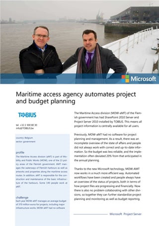 Maritime access agency automates project
and budget planning
The Maritime Access division (MOW-aMT) of the Flemish government has had SharePoint 2010 Server and
tel. +32 2 300 80 30
info@TOBIUS.be

country: Belgium
sector: government

Project Server 2010 installed by TOBIUS. This means all
project information is centrally available for all users.
Previously, MOW-aMT had no software for project
planning and management. As a result, there was an
incomplete overview of the state of affairs and people
did not always work with correct and up-to-date infor-

profile

mation. So the budget was less reliable, and the imple-

The Maritime Access division (aMT) is part of Mo-

mentation often deviated 20% from that anticipated in

bility and Public Works (MOW), one of the 13 pol-

the annual planning.

icy areas of the Flemish government. AMT manages the waterways of Flemish harbours as well as
artworks and properties along the maritime access
routes. In addition, aMT is responsible for the construction and maintenance of the basic infrastructure of the harbours. Some 140 people work at
aMT.

Thanks to the new Microsoft technology, MOW-AMT
now works in a much more efficient way. Automated
workflows have been created and people always have
an overview of the status of projects, both in terms of
how project files are progressing and financially. Now
there is also no problem collaborating with other divi-

challenge

Each year MOW-aMT manages an average budget

sions, so together they can further standardize project
planning and monitoring as well as budget reporting.

of 370 million euros for projects, including major
infrastructure works. MOW-aMT had no software

Microsoft Project Server

 