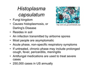 Histoplasma
       capsulatum
•  Fungi kingdom
•  Causes histoplasmosis, or         http://phil.cdc.gov/phil/details.asp

   Darling's Disease
•  Resides in soil
•  An infection transmitted by airborne spores
•  Most people are asymptomatic
•  Acute phase, non-specific respiratory symptoms
•  If untreated, chronic phase may include prolonged
   cough, fever, pericarditis, meningitis
•  Antifungal medications are used to treat severe
   cases
•  250,000 cases in US annually
 