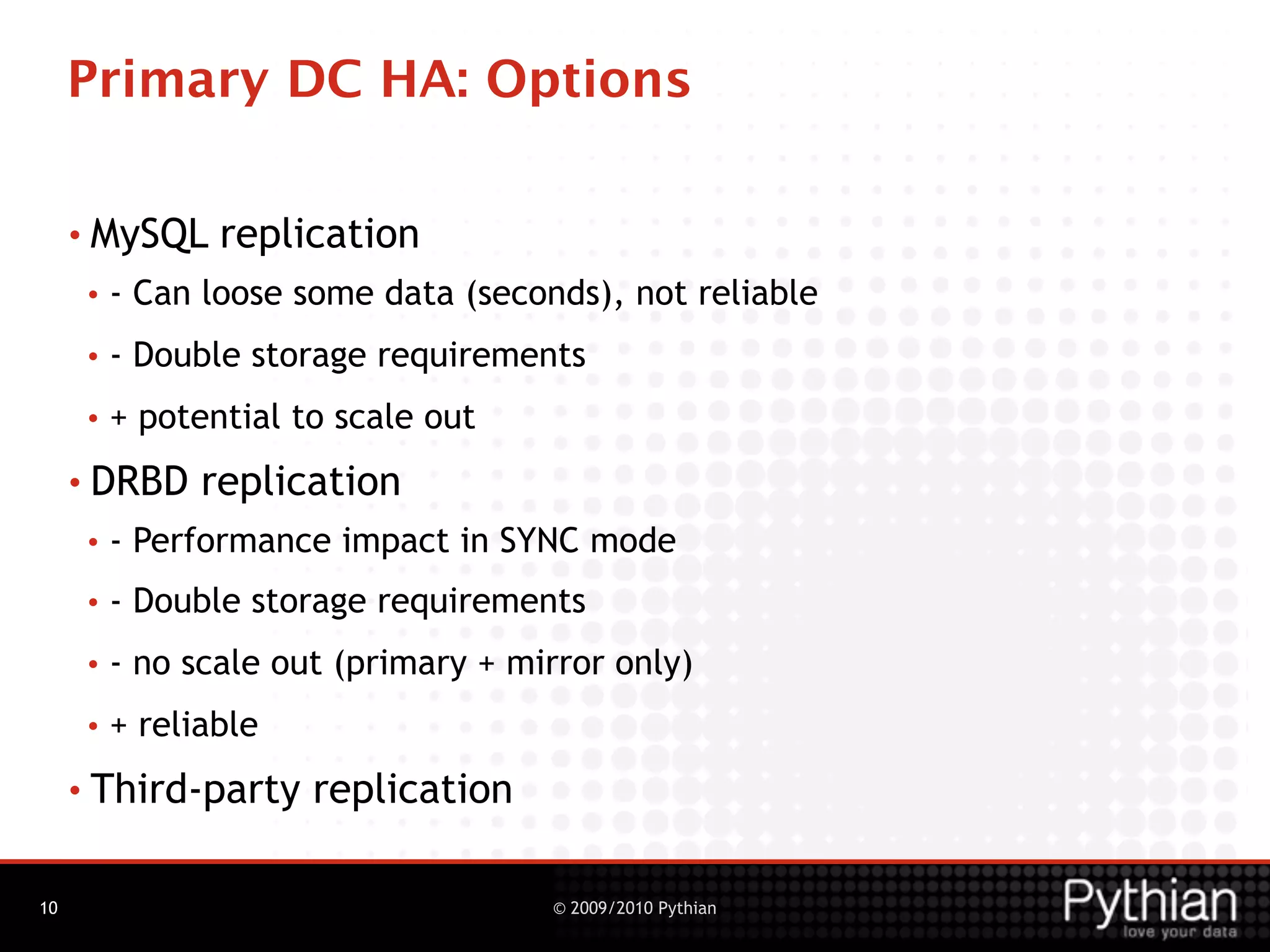 Primary DC HA: Options

     • MySQL     replication
      •   - Can loose some data (seconds), not reliable
      •   - Double storage requirements
      •   + potential to scale out
     • DRBD     replication
      •   - Performance impact in SYNC mode
      •   - Double storage requirements
      •   - no scale out (primary + mirror only)
      •   + reliable
     • Third-party     replication

10                                    © 2009/2010 Pythian
 
