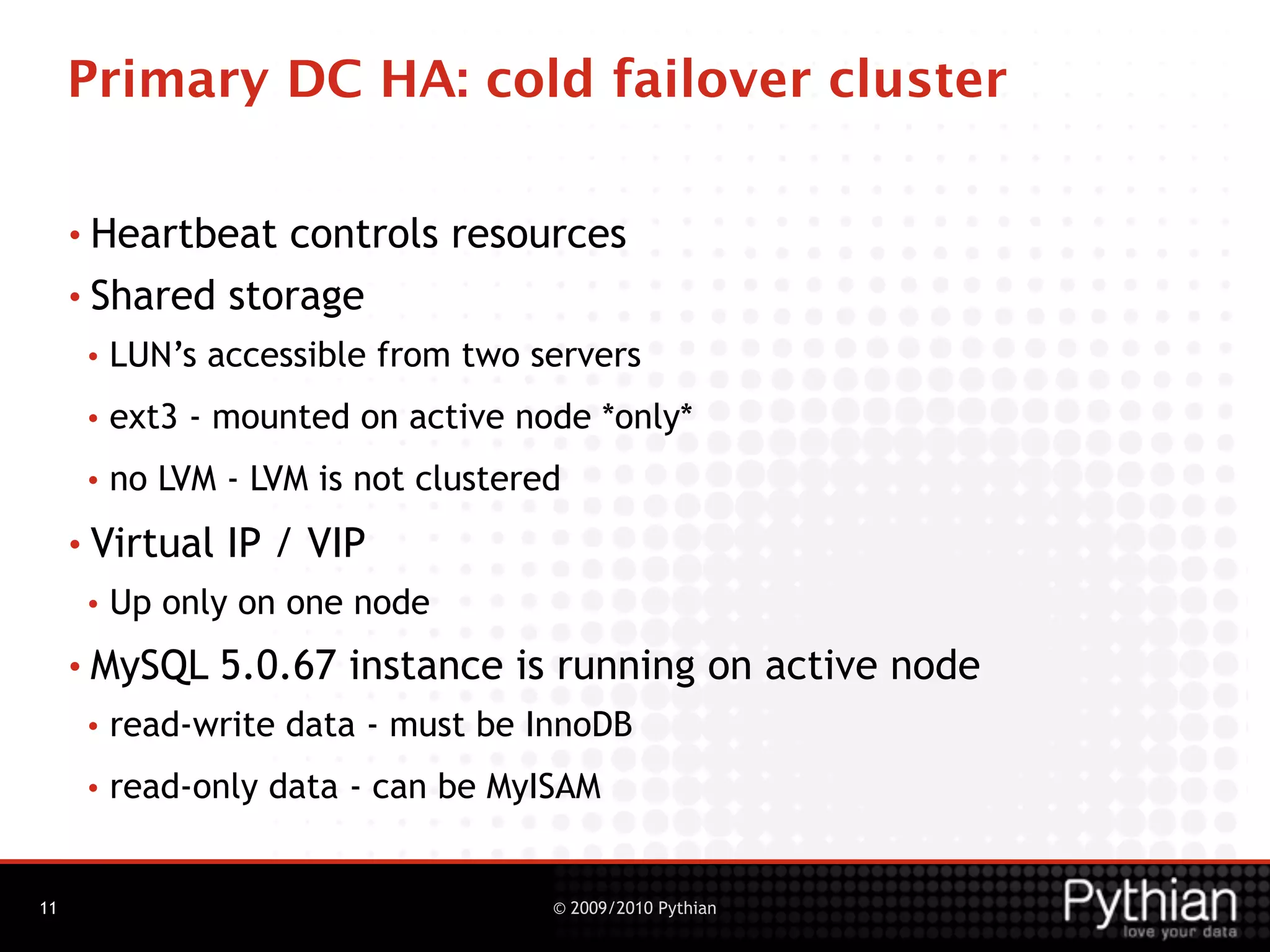 Primary DC HA: cold failover cluster

     • Heartbeat controls resources
     • Shared storage
      •   LUN’s accessible from two servers
      •   ext3 - mounted on active node *only*
      •   no LVM - LVM is not clustered
     • Virtual   IP / VIP
      •   Up only on one node
     • MySQL     5.0.67 instance is running on active node
      •   read-write data - must be InnoDB
      •   read-only data - can be MyISAM


11                                    © 2009/2010 Pythian
 