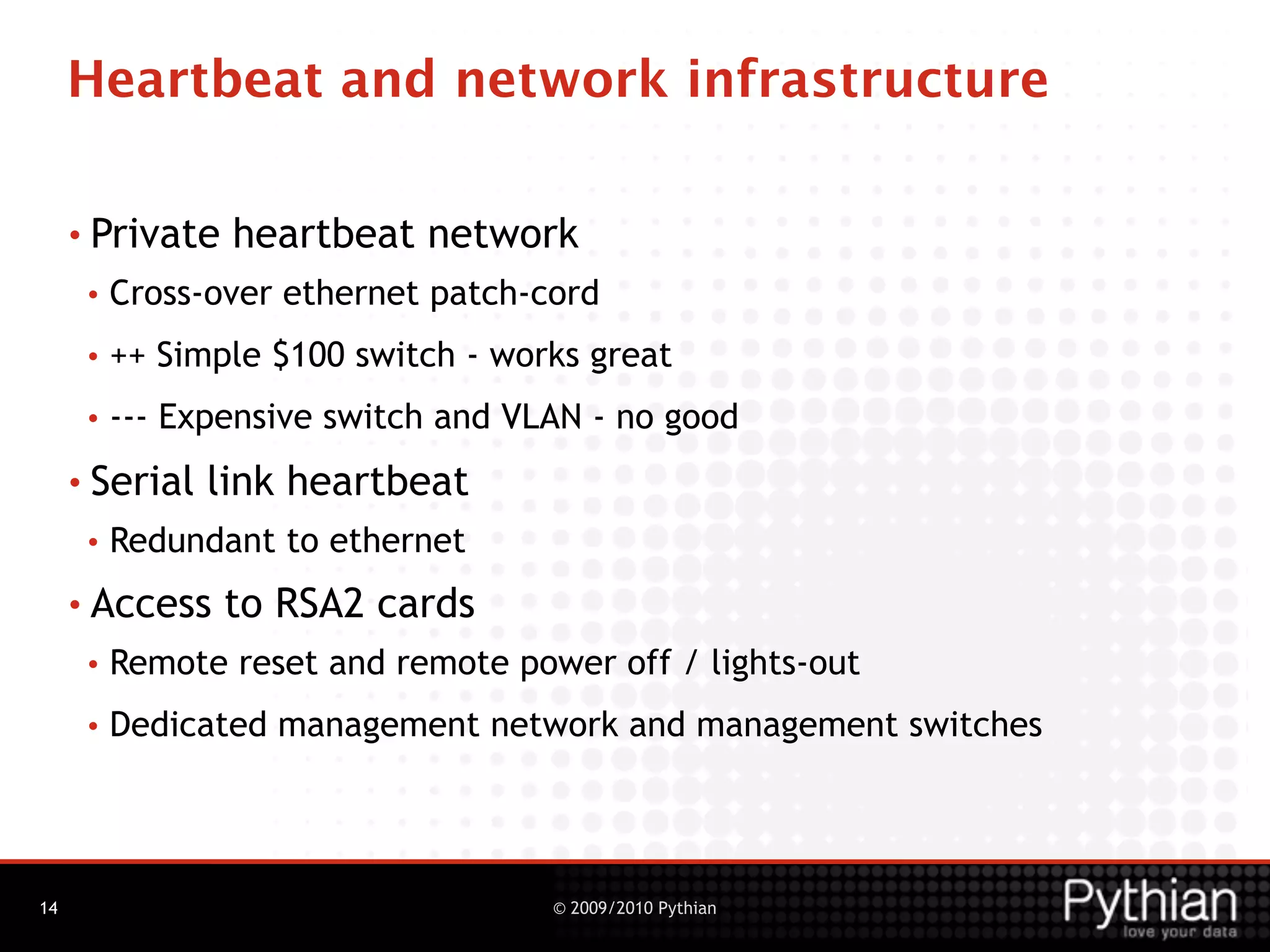 Heartbeat and network infrastructure

     • Private   heartbeat network
      •   Cross-over ethernet patch-cord
      •   ++ Simple $100 switch - works great
      •   --- Expensive switch and VLAN - no good
     • Serial   link heartbeat
      •   Redundant to ethernet
     • Access    to RSA2 cards
      •   Remote reset and remote power off / lights-out
      •   Dedicated management network and management switches




14                                   © 2009/2010 Pythian
 