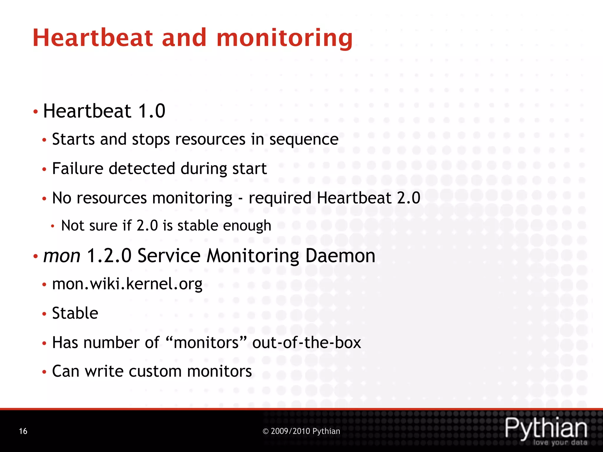 Heartbeat and monitoring

     • Heartbeat        1.0
     •   Starts and stops resources in sequence
     •   Failure detected during start
     •   No resources monitoring - required Heartbeat 2.0
         •   Not sure if 2.0 is stable enough
     • mon      1.2.0 Service Monitoring Daemon
     •   mon.wiki.kernel.org
     •   Stable
     •   Has number of “monitors” out-of-the-box
     •   Can write custom monitors


16                                         © 2009/2010 Pythian
 