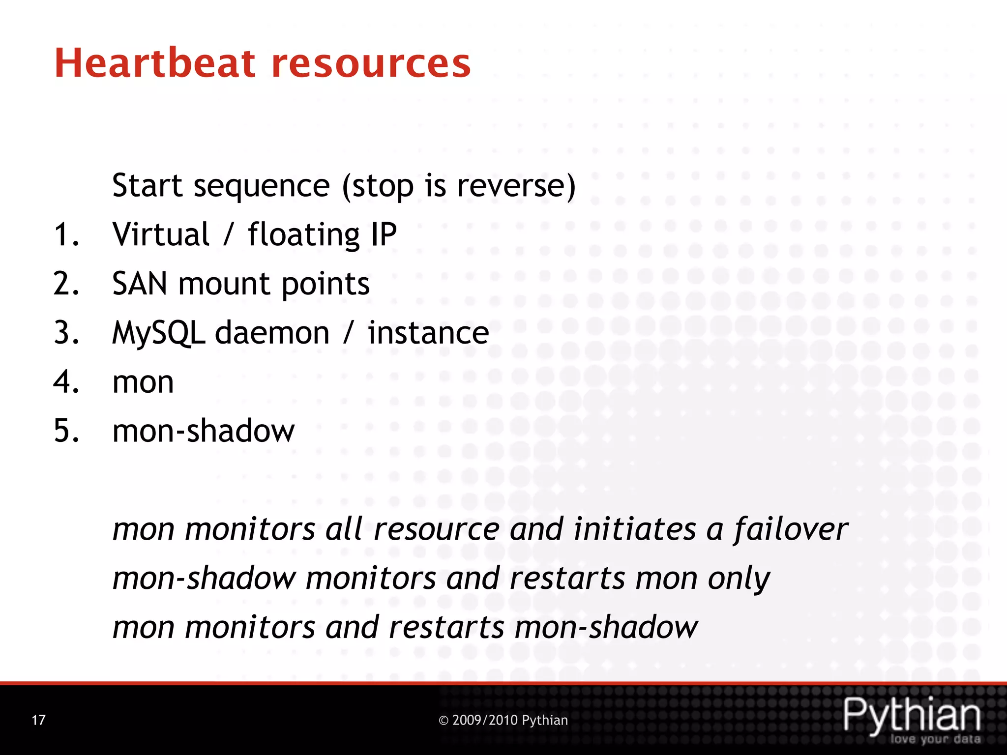 Heartbeat resources

          Start sequence (stop is reverse)
     1.   Virtual / floating IP
     2.   SAN mount points
     3.   MySQL daemon / instance
     4.   mon
     5.   mon-shadow


          mon monitors all resource and initiates a failover
          mon-shadow monitors and restarts mon only
          mon monitors and restarts mon-shadow

17                              © 2009/2010 Pythian
 