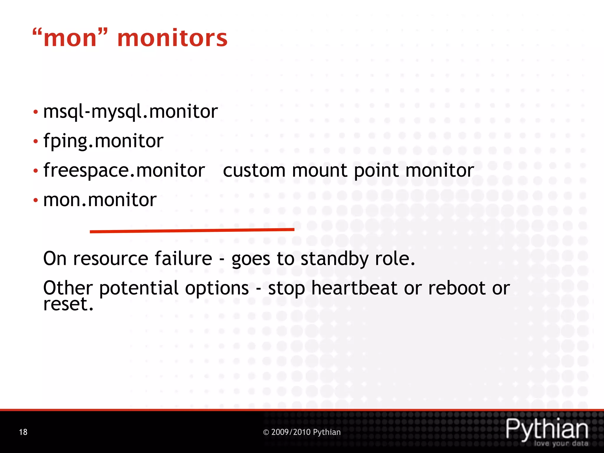 “mon” monitors

     • msql-mysql.monitor

     • fping.monitor

     • freespace.monitor    custom mount point monitor
     • mon.monitor



      On resource failure - goes to standby role.
      Other potential options - stop heartbeat or reboot or
      reset.




18                              © 2009/2010 Pythian
 
