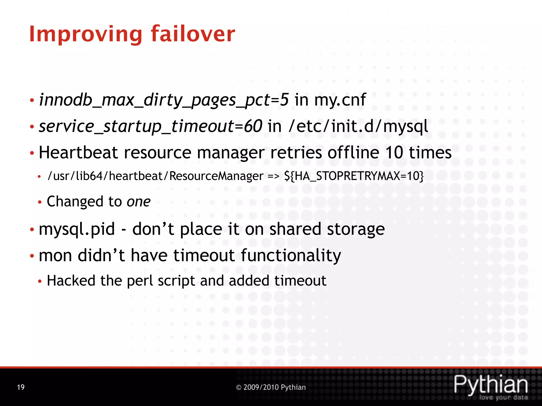 Improving failover

     • innodb_max_dirty_pages_pct=5   in my.cnf
     • service_startup_timeout=60 in /etc/init.d/mysql

     • Heartbeat resource manager retries offline 10 times
      •   /usr/lib64/heartbeat/ResourceManager => ${HA_STOPRETRYMAX=10}

      •   Changed to one
     • mysql.pid- don’t place it on shared storage
     • mon didn’t have timeout functionality
      •   Hacked the perl script and added timeout




19                                      © 2009/2010 Pythian
 