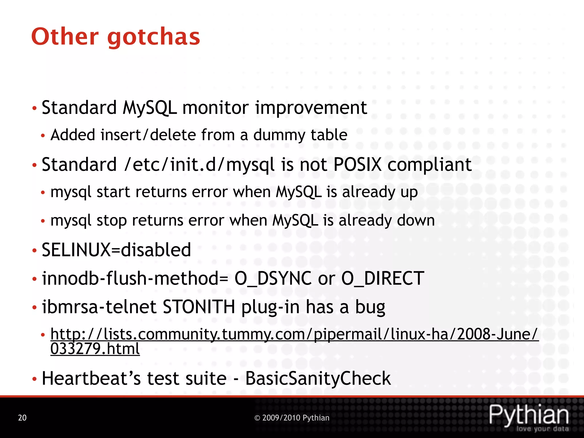 Other gotchas

     • Standard    MySQL monitor improvement
      •   Added insert/delete from a dummy table
     • Standard    /etc/init.d/mysql is not POSIX compliant
      •   mysql start returns error when MySQL is already up
      •   mysql stop returns error when MySQL is already down
     • SELINUX=disabled

     • innodb-flush-method= O_DSYNC or O_DIRECT
     • ibmrsa-telnet STONITH plug-in has a bug
      •   http://lists.community.tummy.com/pipermail/linux-ha/2008-June/
          033279.html
     • Heartbeat’s     test suite - BasicSanityCheck
20                                   © 2009/2010 Pythian
 