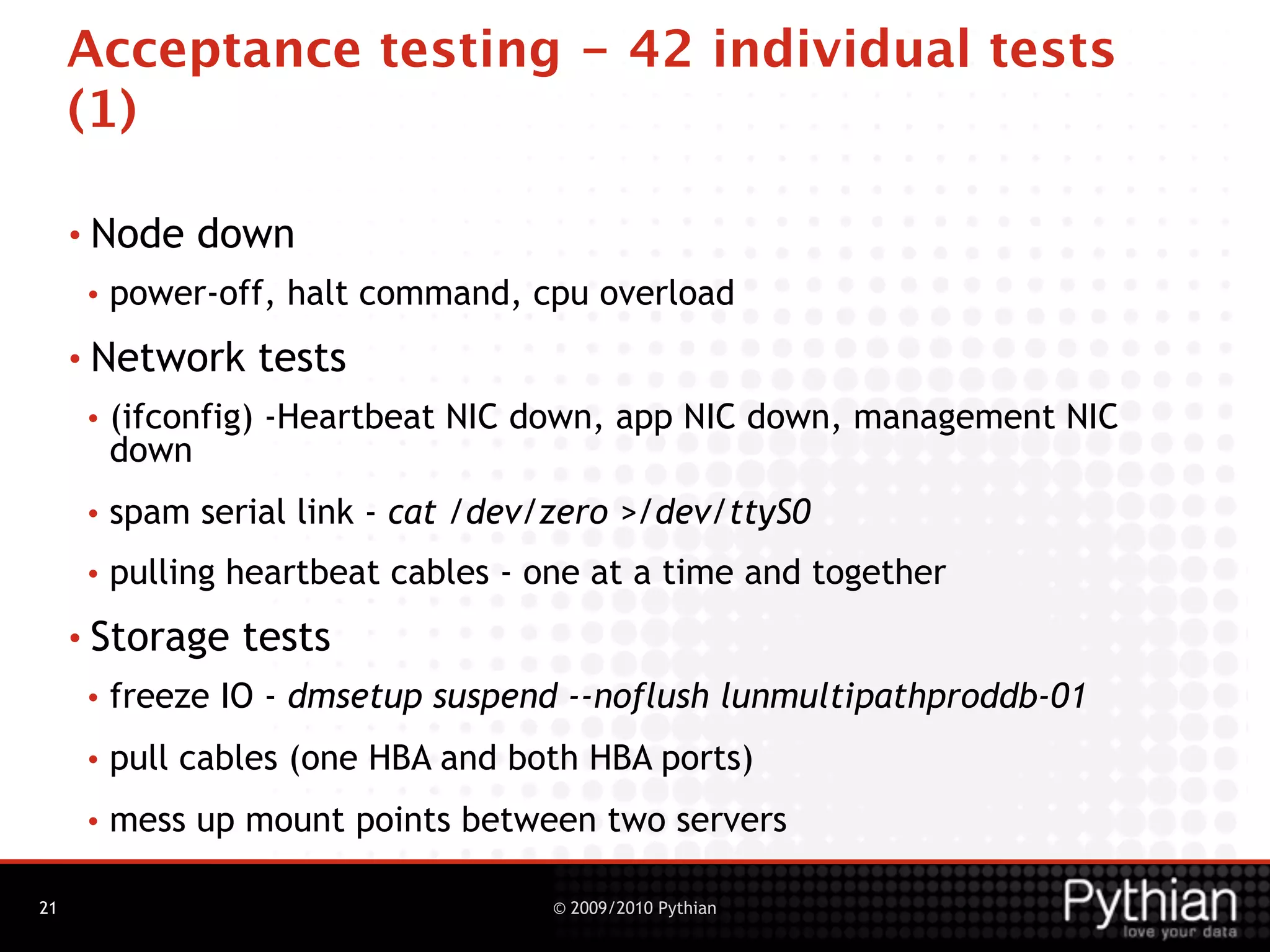 Acceptance testing - 42 individual tests
     (1)

     • Node    down
      •   power-off, halt command, cpu overload
     • Network     tests
      •   (ifconfig) -Heartbeat NIC down, app NIC down, management NIC
          down
      •   spam serial link - cat /dev/zero >/dev/ttyS0
      •   pulling heartbeat cables - one at a time and together
     • Storage    tests
      •   freeze IO - dmsetup suspend --noflush lunmultipathproddb-01
      •   pull cables (one HBA and both HBA ports)
      •   mess up mount points between two servers

21                                    © 2009/2010 Pythian
 