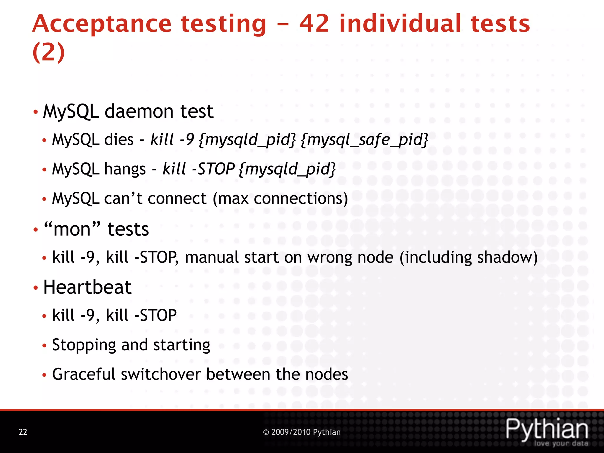 Acceptance testing - 42 individual tests
     (2)

     • MySQL    daemon test
     •   MySQL dies - kill -9 {mysqld_pid} {mysql_safe_pid}
     •   MySQL hangs - kill -STOP {mysqld_pid}
     •   MySQL can’t connect (max connections)
     • “mon”     tests
     •   kill -9, kill -STOP, manual start on wrong node (including shadow)
     • Heartbeat
     •   kill -9, kill -STOP
     •   Stopping and starting
     •   Graceful switchover between the nodes


22                                   © 2009/2010 Pythian
 
