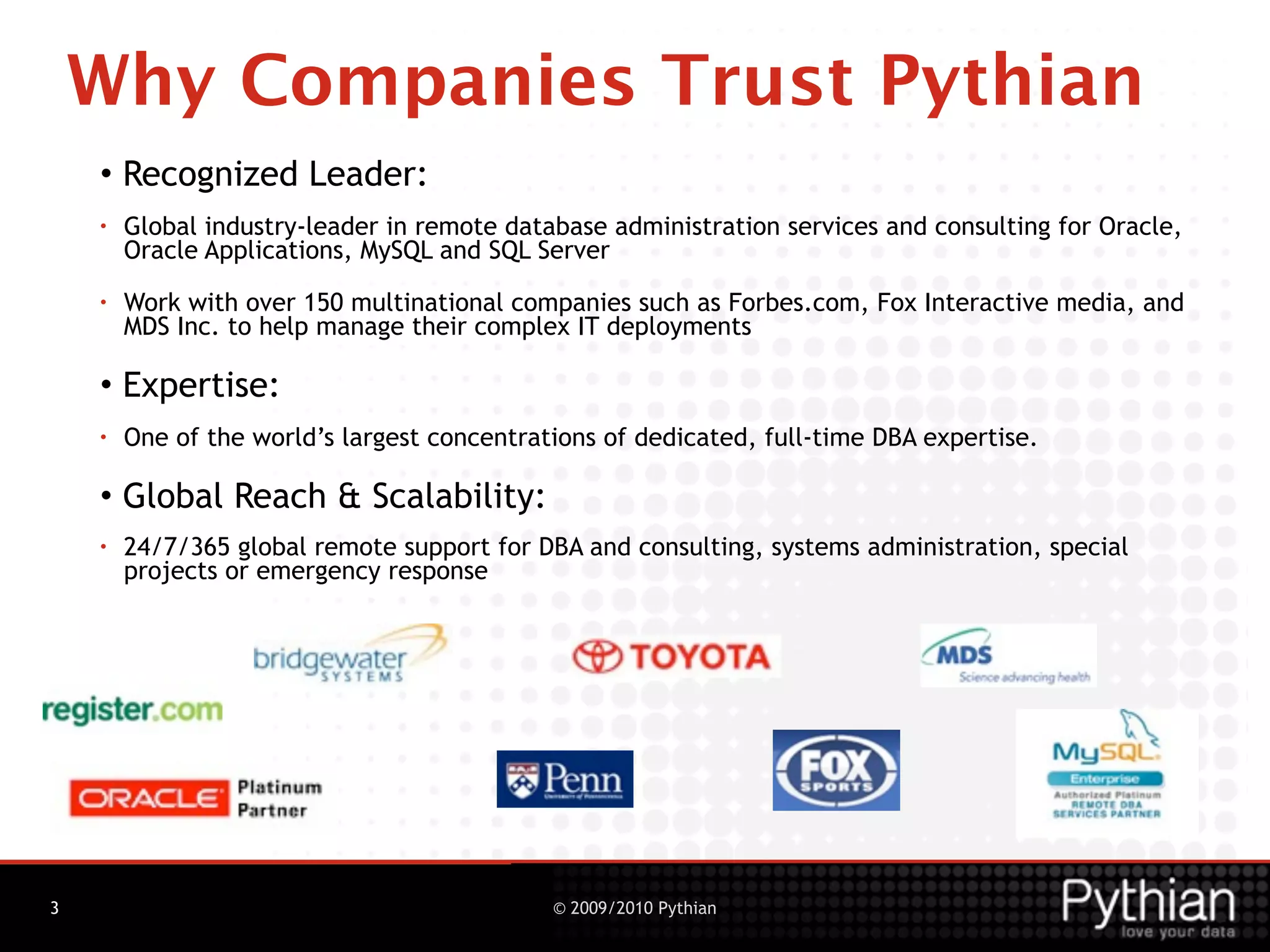 Why Companies Trust Pythian
    • Recognized Leader:
    •   Global industry-leader in remote database administration services and consulting for Oracle,
        Oracle Applications, MySQL and SQL Server
    •   Work with over 150 multinational companies such as Forbes.com, Fox Interactive media, and
        MDS Inc. to help manage their complex IT deployments

    • Expertise:
    •   One of the world’s largest concentrations of dedicated, full-time DBA expertise.

    • Global Reach & Scalability:
    •   24/7/365 global remote support for DBA and consulting, systems administration, special
        projects or emergency response




3                                            © 2009/2010 Pythian
 