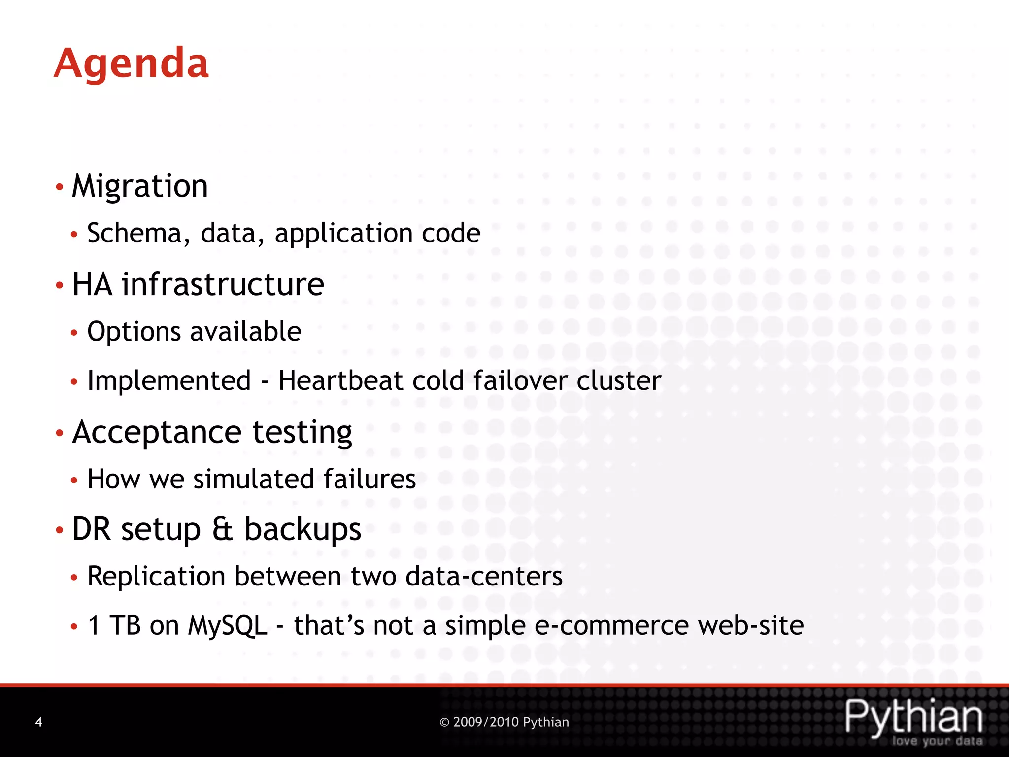Agenda

    • Migration
     •   Schema, data, application code
    • HA   infrastructure
     •   Options available
     •   Implemented - Heartbeat cold failover cluster
    • Acceptance      testing
     •   How we simulated failures
    • DR   setup & backups
     •   Replication between two data-centers
     •   1 TB on MySQL - that’s not a simple e-commerce web-site


4                                    © 2009/2010 Pythian
 