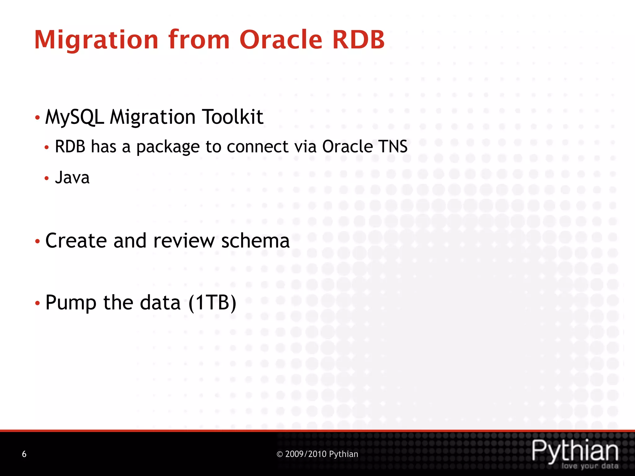 Migration from Oracle RDB

    • MySQL     Migration Toolkit
     •   RDB has a package to connect via Oracle TNS
     •   Java


    • Create     and review schema

    • Pump      the data (1TB)




6                                   © 2009/2010 Pythian
 