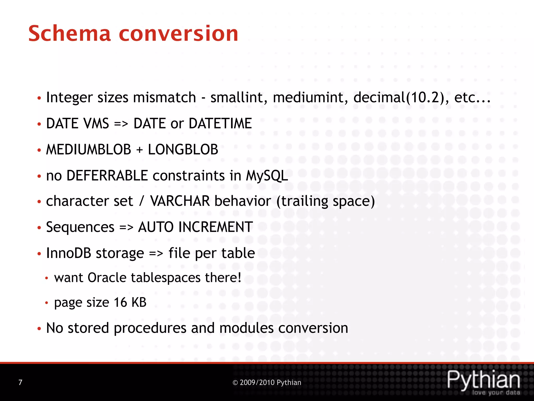 Schema conversion

    •   Integer sizes mismatch - smallint, mediumint, decimal(10.2), etc...
    •   DATE VMS => DATE or DATETIME
    •   MEDIUMBLOB + LONGBLOB
    •   no DEFERRABLE constraints in MySQL
    •   character set / VARCHAR behavior (trailing space)
    •   Sequences => AUTO INCREMENT
    •   InnoDB storage => file per table
        •   want Oracle tablespaces there!
        •   page size 16 KB
    •   No stored procedures and modules conversion


7                                       © 2009/2010 Pythian
 