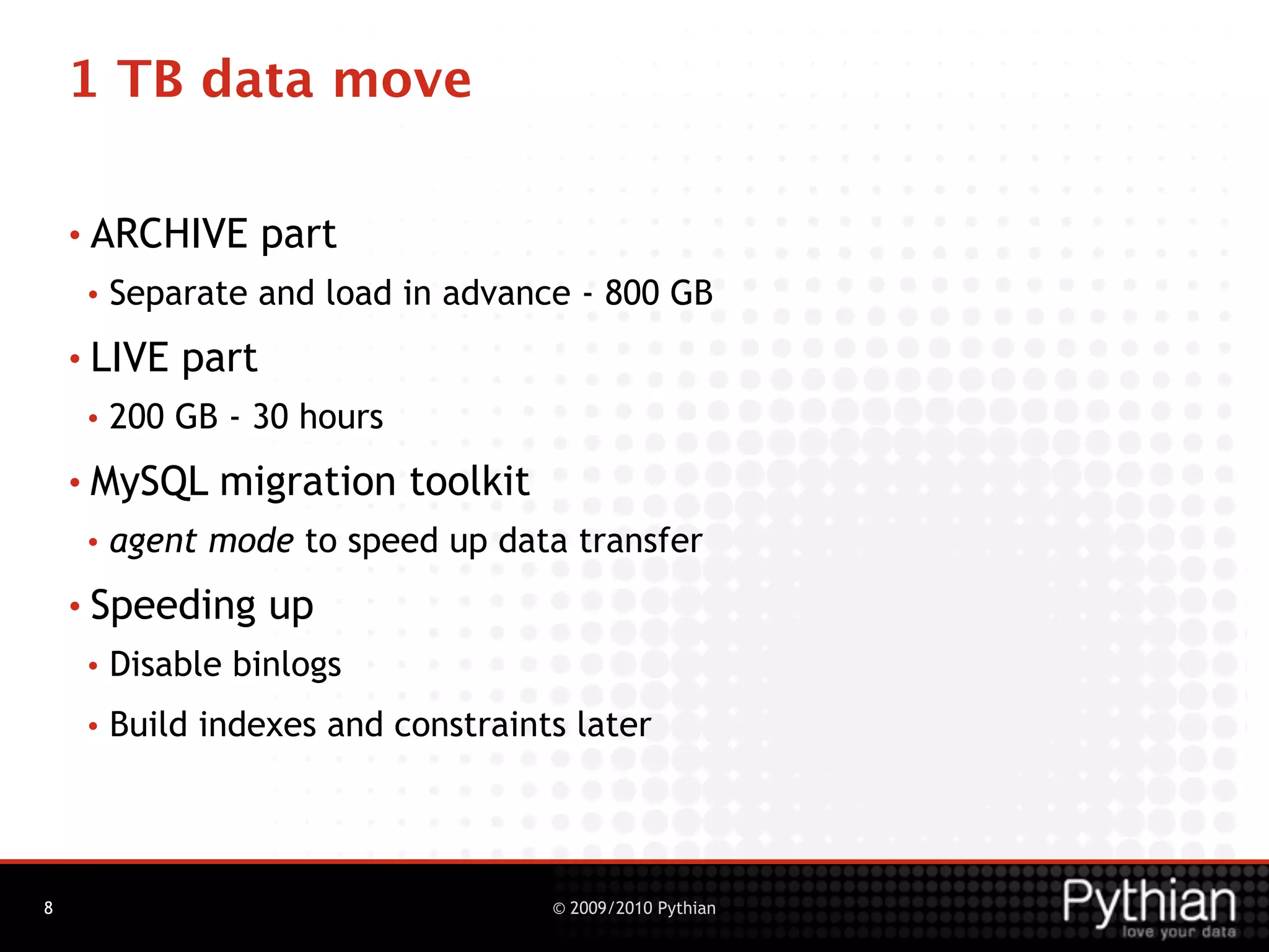 1 TB data move

    • ARCHIVE       part
     •   Separate and load in advance - 800 GB
    • LIVE   part
     •   200 GB - 30 hours
    • MySQL     migration toolkit
     •   agent mode to speed up data transfer
    • Speeding      up
     •   Disable binlogs
     •   Build indexes and constraints later




8                                    © 2009/2010 Pythian
 