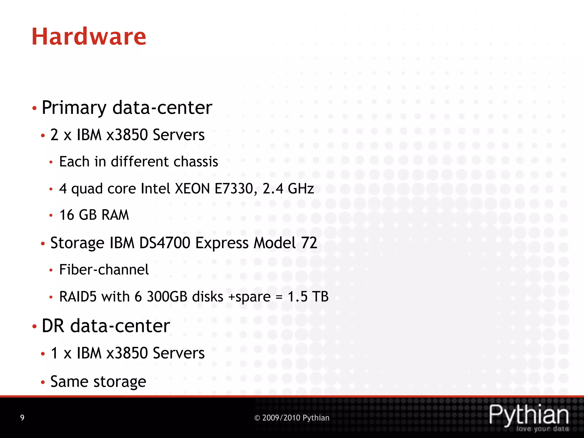 Hardware

    • Primary        data-center
     •   2 x IBM x3850 Servers
         •   Each in different chassis
         •   4 quad core Intel XEON E7330, 2.4 GHz
         •   16 GB RAM
     •   Storage IBM DS4700 Express Model 72
         •   Fiber-channel
         •   RAID5 with 6 300GB disks +spare = 1.5 TB
    • DR      data-center
     •   1 x IBM x3850 Servers
     •   Same storage

9                                        © 2009/2010 Pythian
 