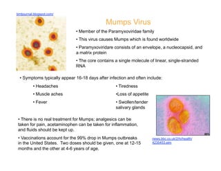 bmtjournal.blogspot.com/

                                              Mumps Virus
                               •  Member of the Paramyxoviridae family
                               •  This virus causes Mumps which is found worldwide
                               •  Paramyxoviridare consists of an envelope, a nucleocapsid, and
                               a matrix protein
                               •  The core contains a single molecule of linear, single-stranded
                               RNA

  •  Symptoms typically appear 16-18 days after infection and often include:
          •  Headaches                              •  Tiredness
          •  Muscle aches                           • Loss of appetite
          •  Fever                                  •  Swollen/tender
                                                    salivary glands

 •  There is no real treatment for Mumps; analgesics can be
 taken for pain, acetaminophen can be taken for inflammation,
 and fluids should be kept up.
 •  Vaccinations account for the 99% drop in Mumps outbreaks             news.bbc.co.uk/2/hi/health/
 in the United States. Two doses should be given, one at 12-15           4235453.stm
 months and the other at 4-6 years of age.
 