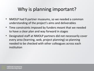 Why is planning important? NMOLP had 9 partner museums, so we needed a common understanding of the project’s aims and deliverables Time constraints imposed by funders meant that we needed to have a clear plan and way forward in stages Designated staff at NMOLP partners did not necessarily cover every area (learning, web, project planning) so planning needed to be checked with other colleagues across each institution 