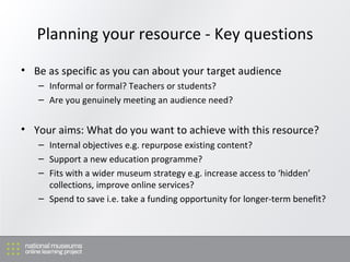 Planning your resource - Key questions Be as specific as you can about your target audience Informal or formal? Teachers or students? Are you genuinely meeting an audience need? Your aims: What do you want to achieve with this resource? Internal objectives e.g. repurpose existing content? Support a new education programme? Fits with a wider museum strategy e.g. increase access to ‘hidden’ collections, improve online services? Spend to save i.e. take a funding opportunity for longer-term benefit? 
