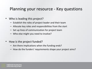 Planning your resource - Key questions Who is leading this project? Establish the roles of project leader and their team Allocate key roles and responsibilities from the start Set up lines of communication for project team Who else might you need to involve? How is the project funded? Are there implications when the funding ends? How do the funders’ requirements shape your project aims? 