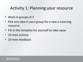 Activity 1: Planning your resource Work in groups of 3 Pick one idea in your group for a new e-Learning resource Fill in the template for yourself to take away 10 mins activity 10 mins feedback 