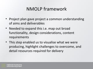 NMOLP framework Project plan gave project a common understanding of aims and deliverables Needed to expand this i.e. map out broad functionality, design considerations, content requirements This step enabled us to visualise what we were producing, highlight challenges to overcome, and detail resources required for delivery 