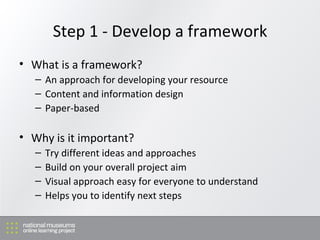 Step 1 - Develop a framework What is a framework? An approach for developing your resource Content and information design Paper-based Why is it important?  Try different ideas and approaches Build on your overall project aim Visual approach easy for everyone to understand Helps you to identify next steps 