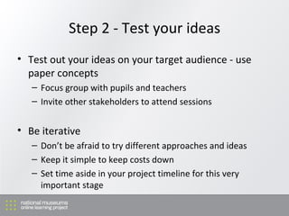 Step 2 - Test your ideas Test out your ideas on your target audience - use paper concepts Focus group with pupils and teachers Invite other stakeholders to attend sessions Be iterative Don’t be afraid to try different approaches and ideas Keep it simple to keep costs down  Set time aside in your project timeline for this very important stage 