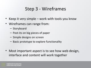 Step 3 - Wireframes Keep it very simple – work with tools you know Wireframes can range from: Storyboard Post-its on big pieces of paper Simple designs on screen Basic prototype to explore functionality Most important aspect is to see how web design, interface and content will work together 