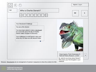 A T Register | Log in Logo Who is Charles Darwin? You are a film director.  You have been asked to make a  storyboard  for a short film about the life of Charles Darwin called  Voyages of Discovery. Your challenge is to tell Darwin’s story and show why his ideas are still relevant today. + Green Iguana, Frank Greenaway © National History Museum, London So, what do you know about Darwin? Write down your first thoughts in your notebook. Your Storyboard Challenge Glossary:  Storyboards  are an arrangement of scenes in sequence to show the content of a film. BM G 