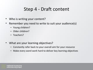 Step 4 - Draft content Who is writing your content? Remember you need to write to suit your audience(s) Young children? Older children? Teachers? What are your learning objectives? Constantly refer back to your overall aim for your resource Make every word work hard to deliver key learning objectives 
