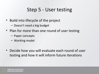 Step 5 - User testing Build into lifecycle of the project Doesn’t need a big budget Plan for more than one round of user testing Paper concepts Working model Decide how you will evaluate each round of user testing and how it will inform future iterations 