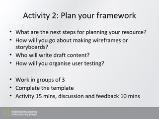 Activity 2: Plan your framework What are the next steps for planning your resource? How will you go about making wireframes or storyboards? Who will write draft content? How will you organise user testing? Work in groups of 3 Complete the template Activity 15 mins, discussion and feedback 10 mins 