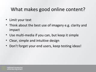 What makes good online content? Limit your text Think about the best use of imagery e.g. clarity and impact Use multi-media if you can, but keep it simple Clear, simple and intuitive design Don’t forget your end users, keep testing ideas! 