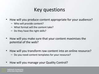 Key questions How will you produce content appropriate for your audience?  Who will provide content? What format will the content take? Do they have the right skills? How will you make sure that your content maximises the potential of the web? How will you transform raw content into an online resource? Do you need content templates for your resource? How will you manage your Quality Control? 